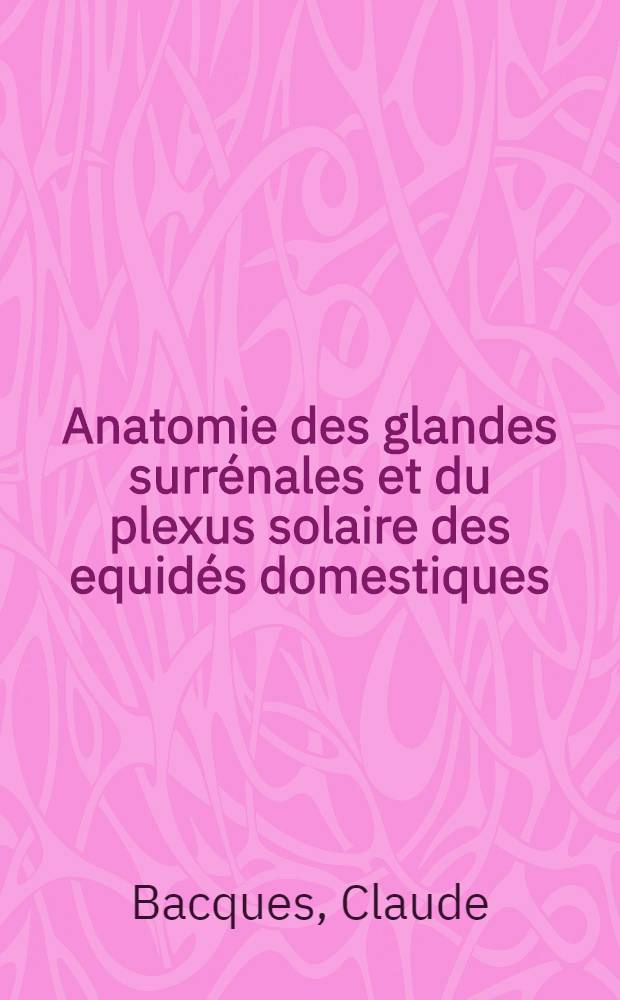 Anatomie des glandes surrénales et du plexus solaire des equidés domestiques : Thèse présentée à la Faculté de médecine et de pharmacie de Lyon ..