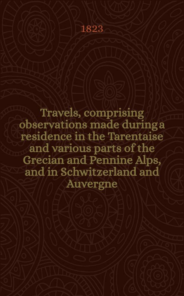 Travels, comprising observations made during a residence in the Tarentaise and various parts of the Grecian and Pennine Alps, and in Schwitzerland and Auvergne, in the years 1820, 1821 and 1822 : In 2 vol
