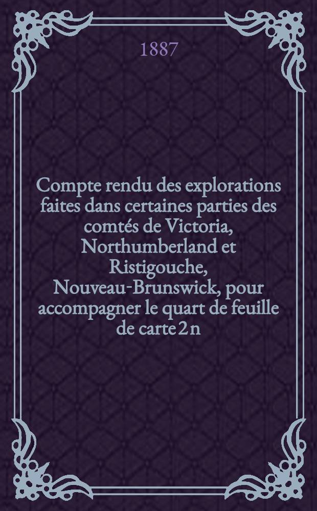 Compte rendu des explorations faites dans certaines parties des comtés de Victoria, Northumberland et Ristigouche, Nouveau-Brunswick, pour accompagner le quart de feuille de carte 2 n.-o.