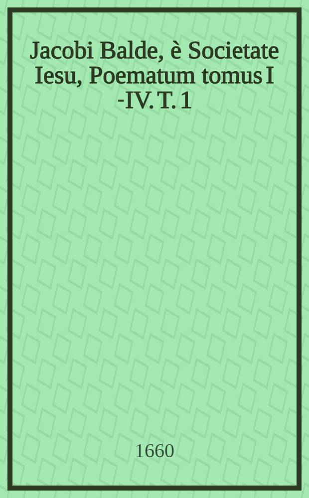 Jacobi Balde, è Societate Iesu, Poematum tomus I [-IV]. T. 1 : Complectens Lyricorum libros IV., Epodon lib. unum, & Silvarum libros IX
