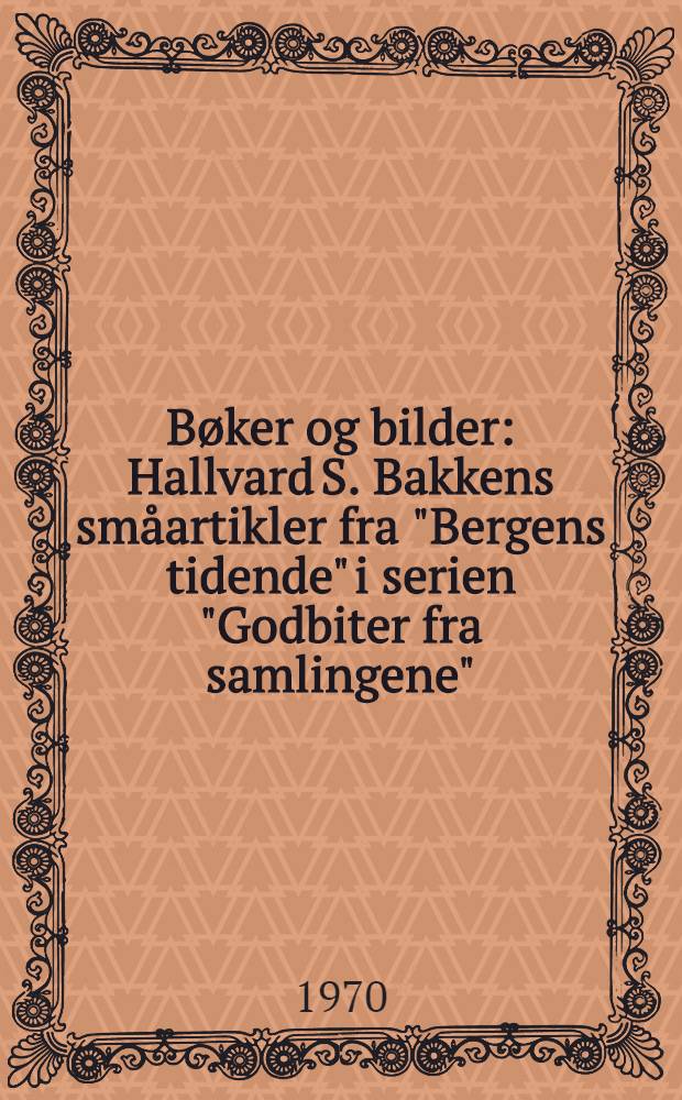 Bøker og bilder : Hallvard S. Bakkens småartikler fra "Bergens tidende" i serien "Godbiter fra samlingene" : En samling opptrykk utført av det tekniske personale til Hallvard S. Bakkens 70-årsdag 26.-10. 1970