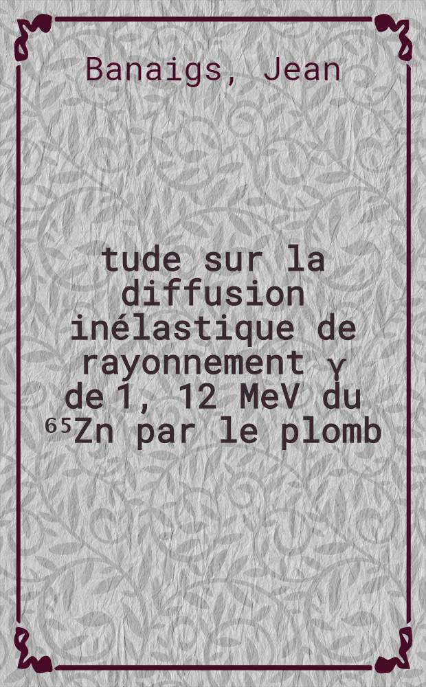 Étude sur la diffusion inélastique de rayonnement γ de 1, 12 MeV du ⁶⁵Zn par le plomb: 1-re thèse; Propositions données par la Faculté: 2-e thèse: Thèses présentées à l'Univ. de Paris ... / par Jean Banaigs