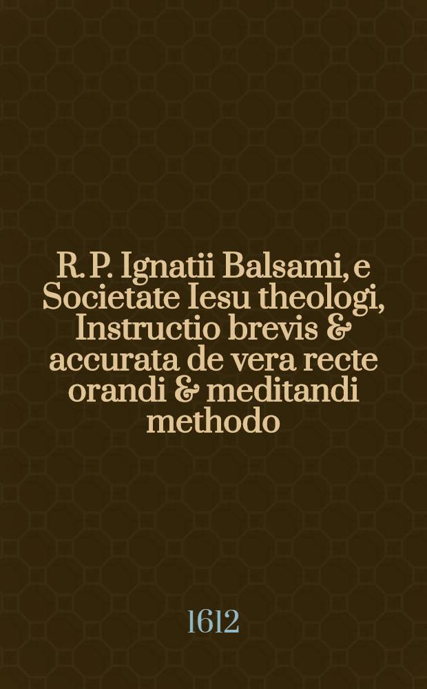R. P. Ignatii Balsami, e Societate Iesu theologi, Instructio brevis & accurata de vera recte orandi & meditandi methodo