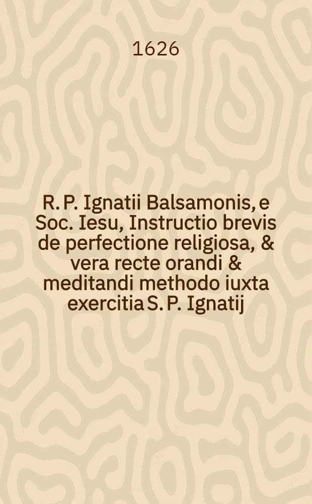 R. P. Ignatii Balsamonis, e Soc. Iesu, Instructio brevis de perfectione religiosa, & vera recte orandi & meditandi methodo iuxta exercitia S. P. Ignatij : Accedit hac editione Praxis perfectionis religiosae, & aliae Praxis brevis ante & post Orationem, cum exercitijs varijs ex R. P. Antonio Sucquet, S. I., libro de Via vitae aeternae