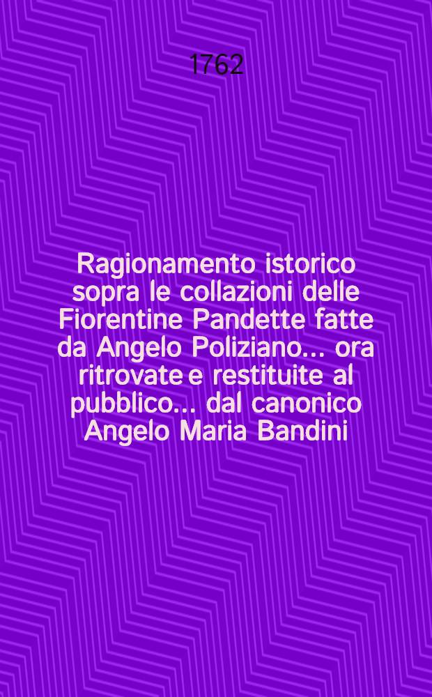 Ragionamento istorico sopra le collazioni delle Fiorentine Pandette fatte da Angelo Poliziano ... ora ritrovate e restituite al pubblico ... dal canonico Angelo Maria Bandini ...