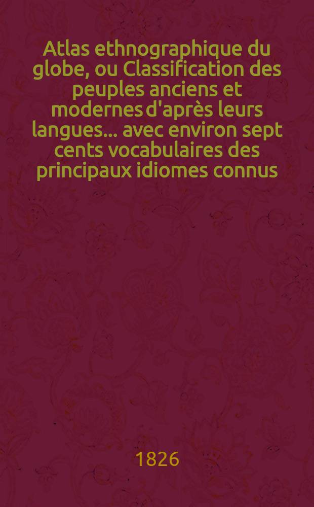 Atlas ethnographique du globe, ou Classification des peuples anciens et modernes d'apr&egrave;s leurs langues ... avec environ sept cents vocabulaires des principaux idiomes connus, et suivi du tableau physique, moral et politique des cinq parties du monde ...