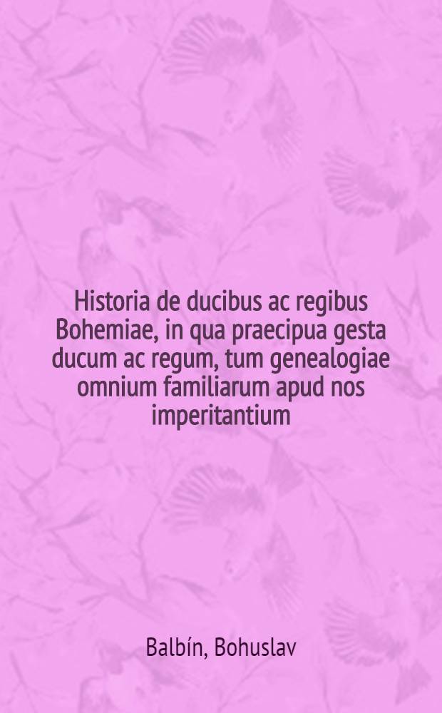 Historia de ducibus ac regibus Bohemiae, in qua praecipua gesta ducum ac regum, tum genealogiae omnium familiarum apud nos imperitantium (Czechi gentis ducis ac patris, Croci, Przemysli, deinde regum Lucemburgicorum, Austriacorum Habspurgensium, Cunstadaeorum Jagellonidarum, ac tandem iterato Austriacorum) diligenti semper ad chronologiam respectu, proponuntur et notis historicis aut ethicis illustrantur