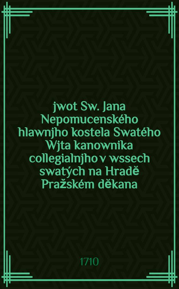 Žjwot Sw. Jana Nepomucenského hlawnjho kostela Swatého Wjta kanownika collegialnjho v wssech swatých na Hradĕ Pražském dĕkana : W kostele Neyblahoslawenĕgssý Panny před teynem kazatele : Pro newygewenj swaté zpowĕdi vwrženého do řeky Wltawy; kterýžto opatrownjk a obhágce gest tech wssech gessto se swĕtské hanby strachugi