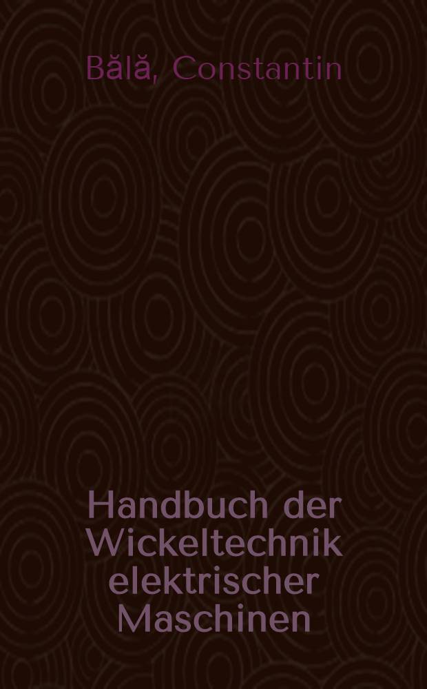 Handbuch der Wickeltechnik elektrischer Maschinen : Theorie, Konstruktion und Technologie von Wicklungen rotierender elektrischer Maschinen : Übers. aus dem Rumänischen ...