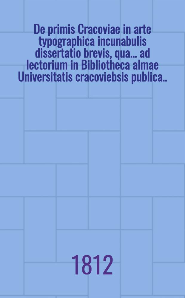 De primis Cracoviae in arte typographica incunabulis dissertatio brevis, qua ... ad lectorium in Bibliotheca almae Universitatis cracoviebsis publica ...