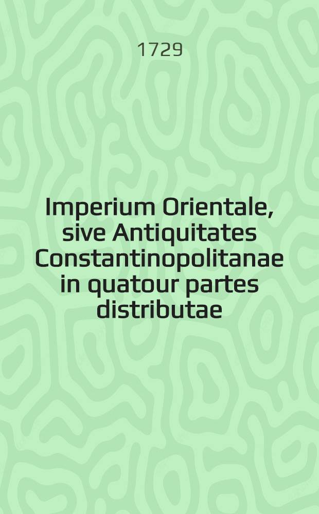 Imperium Orientale, sive Antiquitates Constantinopolitanae in quatour partes distributae: quae ex variis scriptorum Graecorum operibus & praesertim ineditis adornatae, commentariis, & geographicis, topographicis, aliisque ... tabellis illustrantur ... T. 2, Ps. 4 : Continens libros octo Commentariorum in antiquitates CP. necnon Animadversiones in Constantini Porphyrogeniti libros de thematibus, & de administrando Imperio; ac breves notas ad opuscula Agapeti Diaconi, Basilii Macedonis & Theophylacti Bulgarie archiepiscopi, quae quidem omnia innumeris figuris in aere incisis ... ac tabellis geographicis, & topographicis illustrantur ...