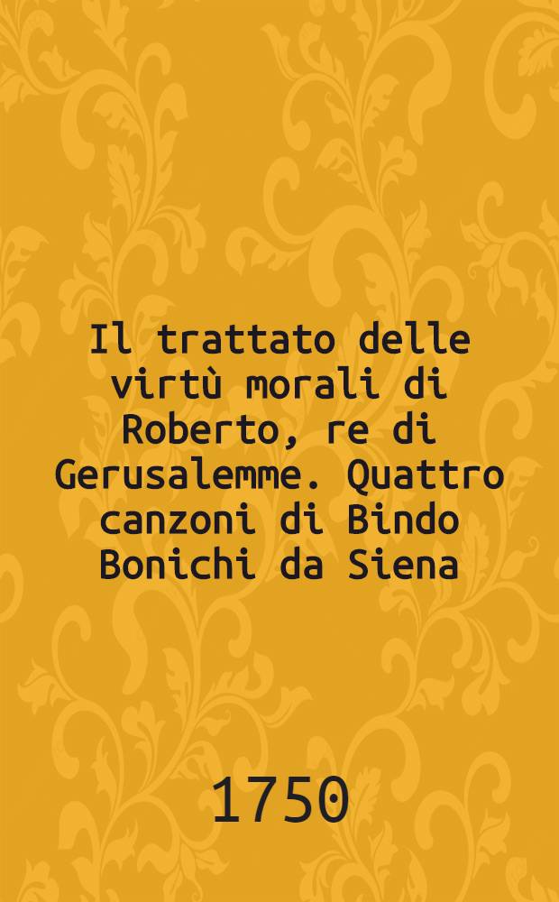 Il trattato delle virtù morali di Roberto, re di Gerusalemme. Quattro canzoni di Bindo Bonichi da Siena : Con alcune rime di m. Francesco Petrarca, estratte da un suo originale. Il tesoretto di ser Brunetto Latini