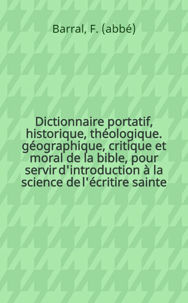 Dictionnaire portatif, historique, th&eacute;ologique. g&eacute;ographique, critique et moral de la bible, pour servir d'introduction &agrave; la science de l'&eacute;critire sainte