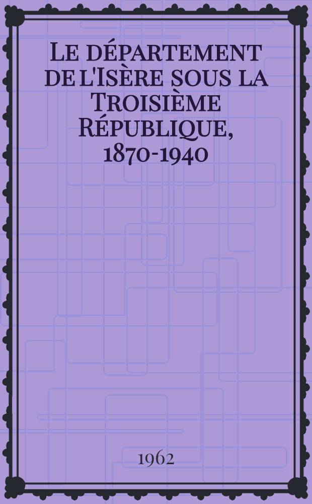 Le département de l'Isère sous la Troisième République, 1870-1940 : Histoire sociale et politique : Thèse ... présentée à ... l'Univ. de Paris