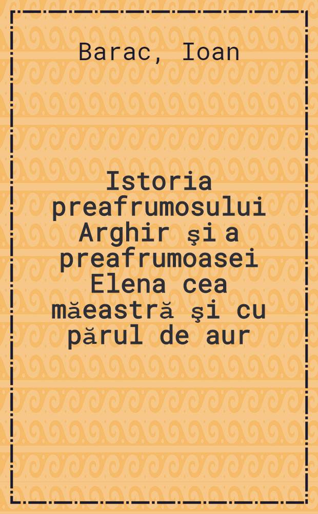 Istoria preafrumosului Arghir şi a preafrumoasei Elena cea măeastră şi cu părul de aur : Textul de faţă este reprodus după ediţiile din 1842 şi 1844 ...