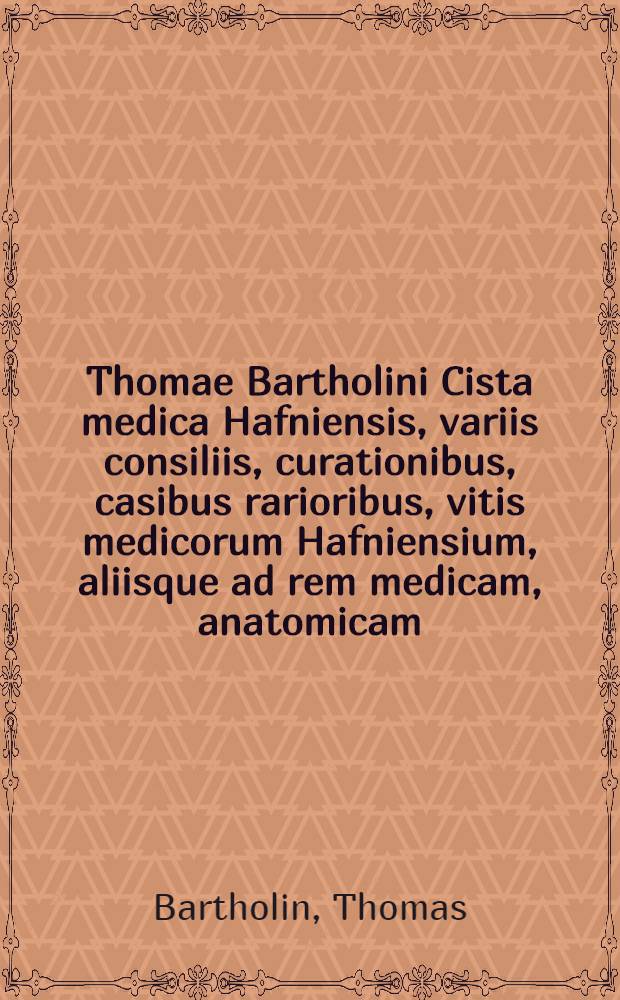 Thomae Bartholini Cista medica Hafniensis, variis consiliis, curationibus, casibus rarioribus, vitis medicorum Hafniensium, aliisque ad rem medicam, anatomicam, botanicam & chymicam spectantibus referta : Accedit ejusdem Domus anatomica brevissime descripta