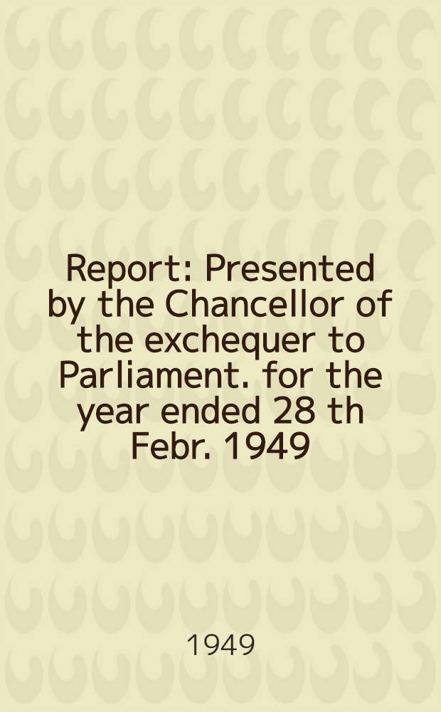 Report : Presented by the Chancellor of the exchequer to Parliament. for the year ended 28 th Febr. 1949