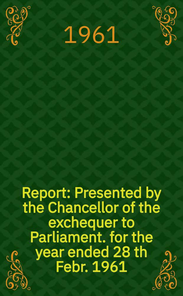 Report : Presented by the Chancellor of the exchequer to Parliament. for the year ended 28 th Febr. 1961