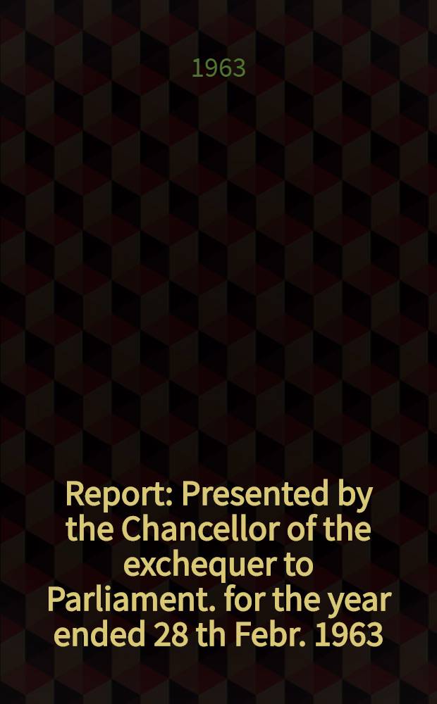 Report : Presented by the Chancellor of the exchequer to Parliament. for the year ended 28 th Febr. 1963