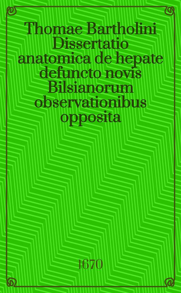 Thomae Bartholini Dissertatio anatomica de hepate defuncto novis Bilsianorum observationibus opposita