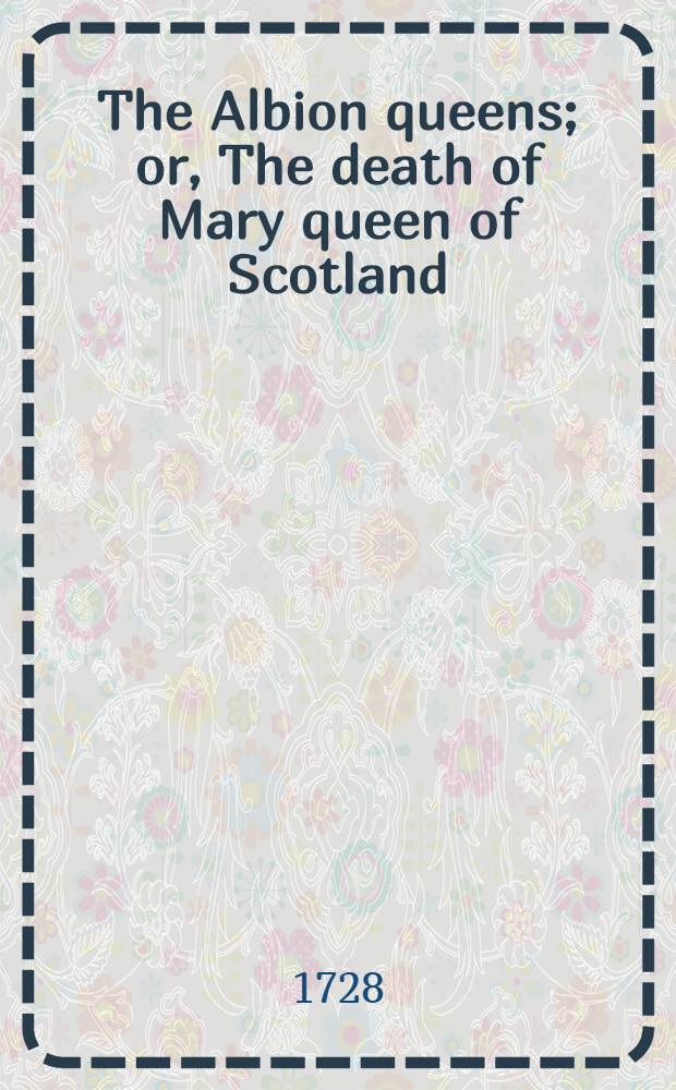 The Albion queens; or, The death of Mary queen of Scotland : As it is acted at the Theatre-royal