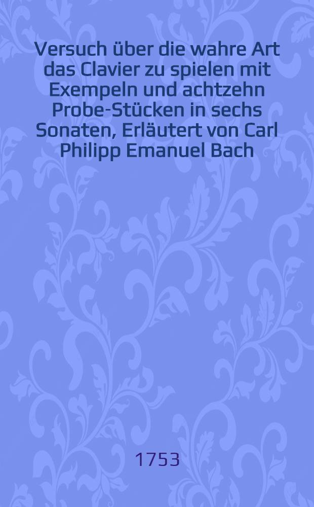 Versuch über die wahre Art das Clavier zu spielen mit Exempeln und achtzehn Probe-Stücken in sechs Sonaten, Erläutert von Carl Philipp Emanuel Bach ...