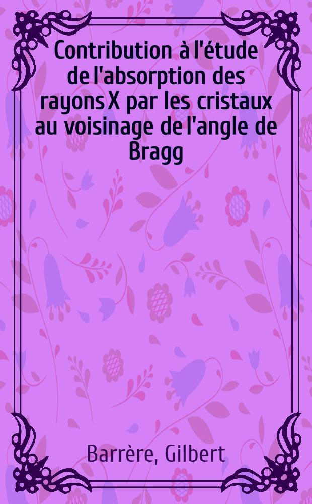 Contribution &agrave; l'&eacute;tude de l'absorption des rayons X par les cristaux au voisinage de l'angle de Bragg: 1-re th&egrave;se; Propositions donn&eacute;es par la Facult&eacute;: 2-e th&egrave;se: Th&egrave;se pr&eacute;sent&eacute;e &agrave; l'Univ. de Paris pour obtenir le grade de docteur &egrave;s sciences physiques / Par Gilbert Barr&egrave;re