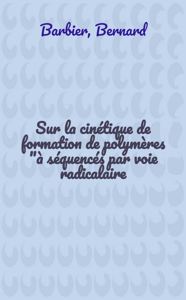 Sur la cinétique de formation de polymères "à séquencés par voie radicalaire: 1-re thèse; Propositions données par la Faculté: 2-e thèse: Thèses présentées à la Faculté des sciences de l'Univ. de Strasbourg ... / Par Bernard Barbier ..