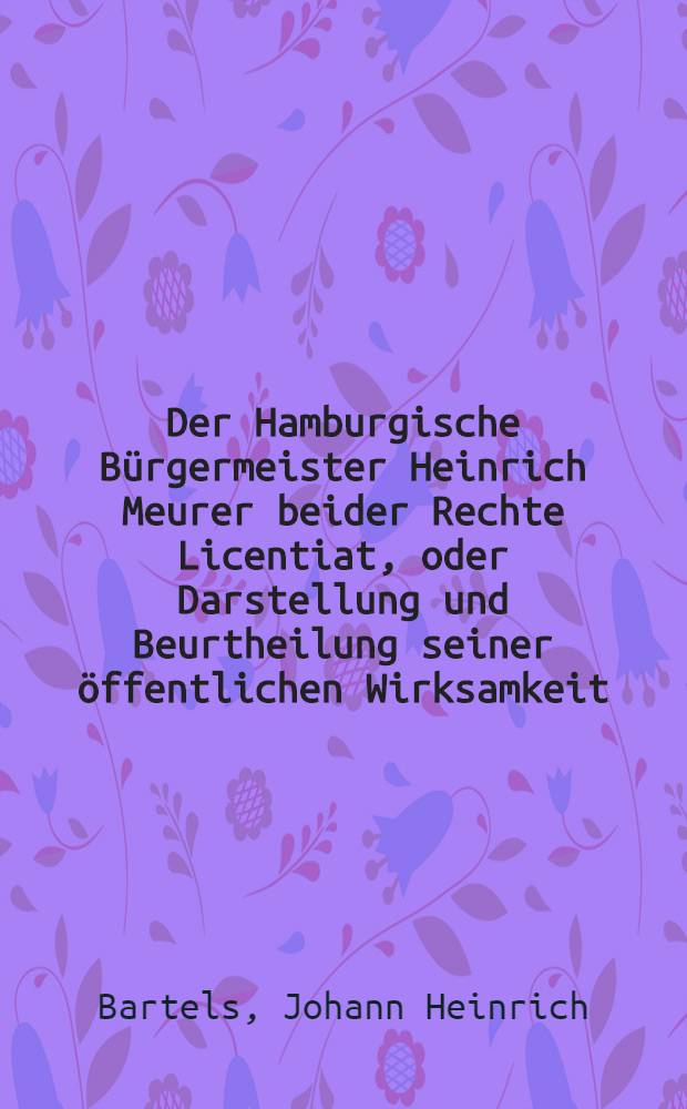 Der Hamburgische Bürgermeister Heinrich Meurer beider Rechte Licentiat, oder Darstellung und Beurtheilung seiner öffentlichen Wirksamkeit : Eine biographische Skizze aus den letzten dreissig Jahren des siebzehnten Jahrhunderts als Beitrag zur Hamburgischen Geschichte jener Zeit