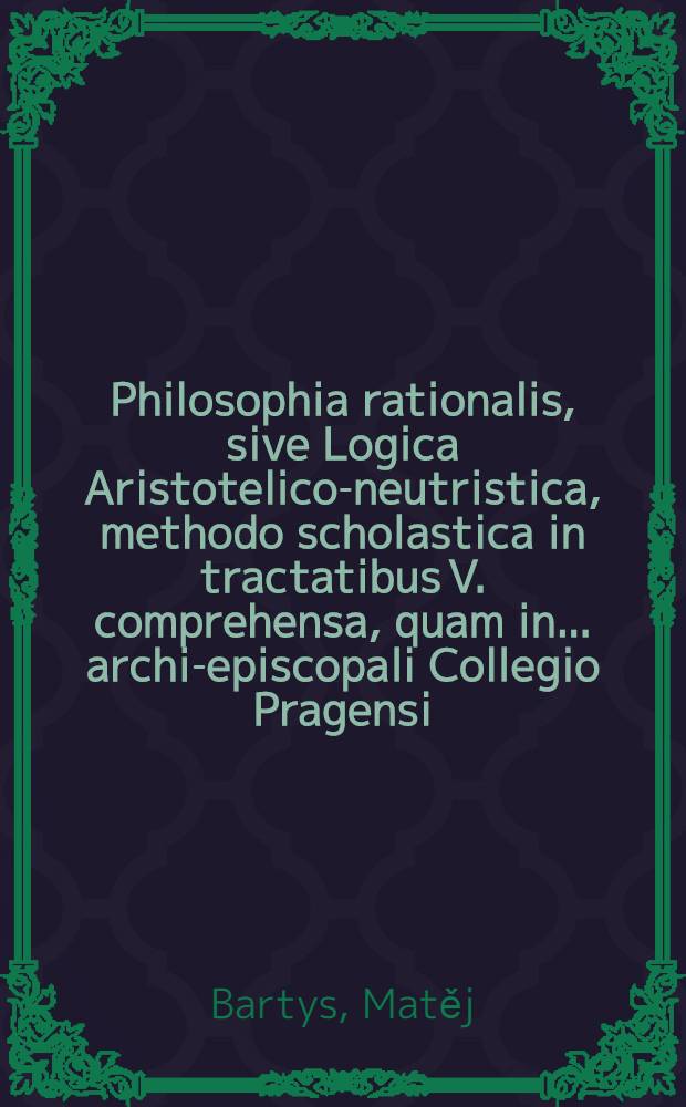 Philosophia rationalis, sive Logica Aristotelico-neutristica, methodo scholastica in tractatibus V. comprehensa, quam in ... archi-episcopali Collegio Pragensi, cum annexis ex philosophia universa conclusionibus selectioribus, authorae ac praeside R. P. Mathia Bartis, Sac. Ord. Cisters. regii coenobii B. V. Mariae de Wellehrad professo, AA.LL. & Philosophiae Magistro ... disputationi ... exposuit, R. D. Joannes Holub, Boëmus Porzicenfis, ... anno 1724. mense Augusto, die 30 ...