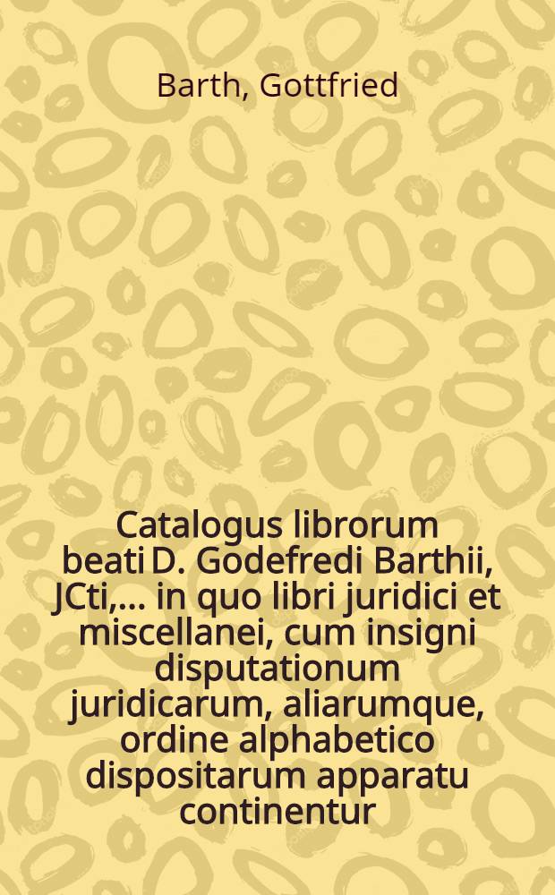Catalogus librorum beati D. Godefredi Barthii, JCti, ... in quo libri juridici et miscellanei, cum insigni disputationum juridicarum, aliarumque, ordine alphabetico dispositarum apparatu continentur, in Collegii Rubri vaporario publica auctionis lege die I. seqq. Augusti MDCCXXIX. Venalium
