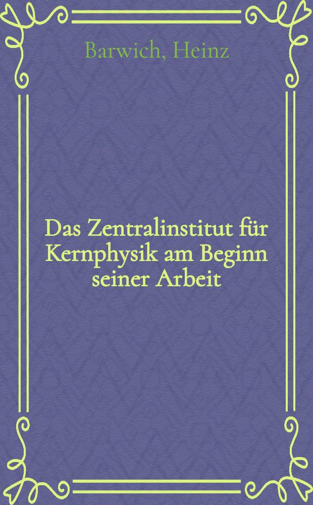 Das Zentralinstitut f&uuml;r Kernphysik am Beginn seiner Arbeit : Aus Anlass der Inbetriebnahme des ersten Forschungsreaktors der Deutschen Demokratischen Republik gehaltene Vortr&auml;ge