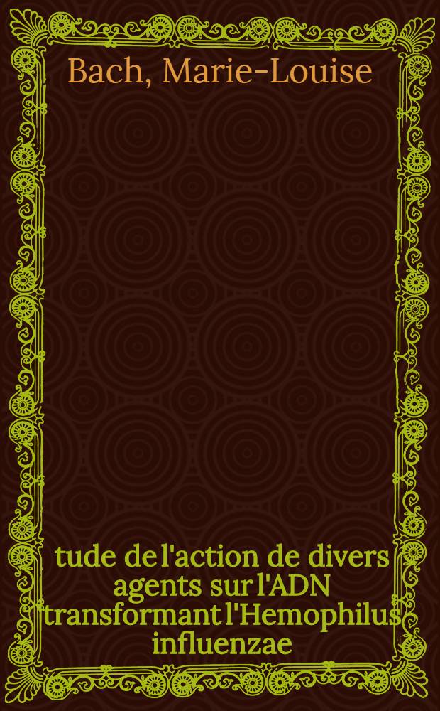 Étude de l'action de divers agents sur l'ADN transformant l'Hemophilus influenzae: 1-re thèse; Proposition donnée par la Faculté: 2-e thèse: Thèses présentées à la Faculté des sciences de l'Univ. de Strasbourg ... / par Marie-Louise Bach