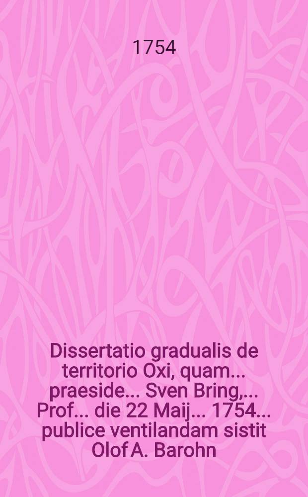 Dissertatio gradualis de territorio Oxi, quam ... praeside ... Sven Bring, ... Prof. ... die 22 Maij ... 1754 ... publice ventilandam sistit Olof A. Barohn ...