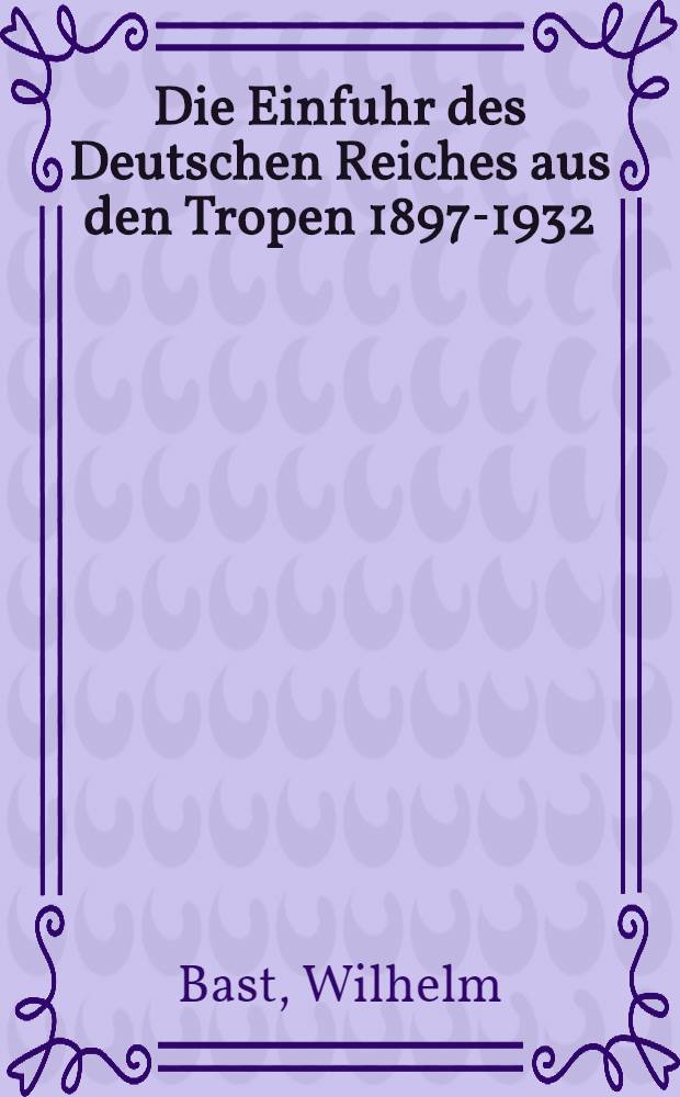 Die Einfuhr des Deutschen Reiches aus den Tropen 1897-1932 : Eine handelsgeographische Untersuchung
