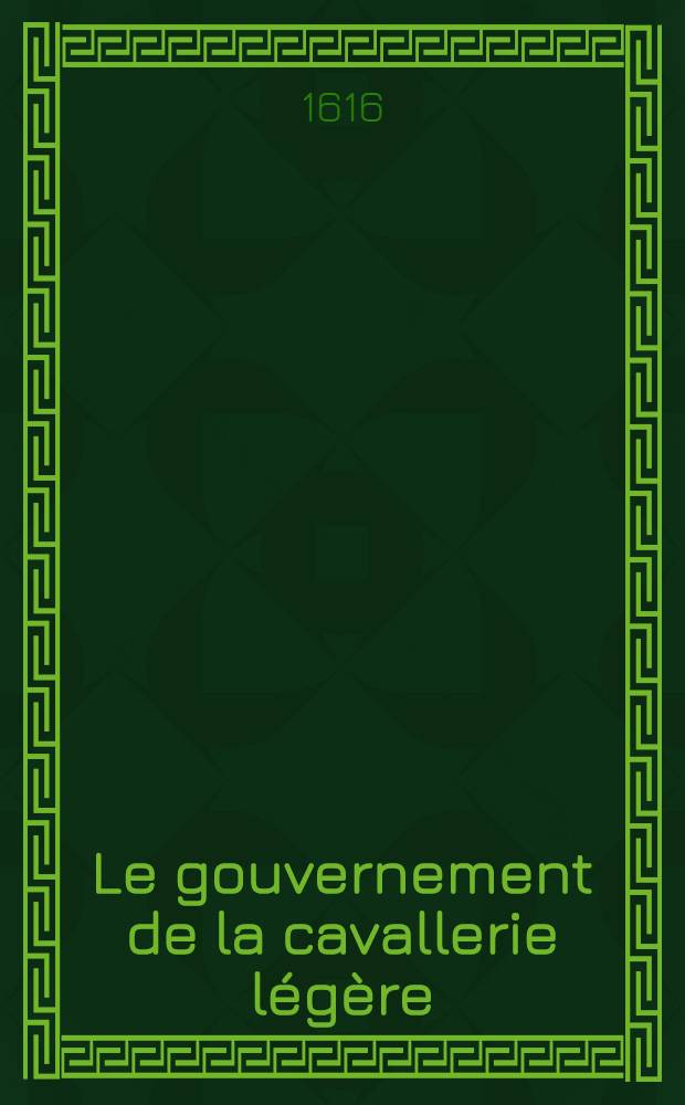 Le gouvernement de la cavallerie l&eacute;g&egrave;re : Traict&eacute; qui comprend mesme ce qui concerne la graue, pour l'intelligence des capitaines, r&eacute;duite en art par plusieurs excellens pr&eacute;ceptes & repr&eacute;sent&eacute; par figures