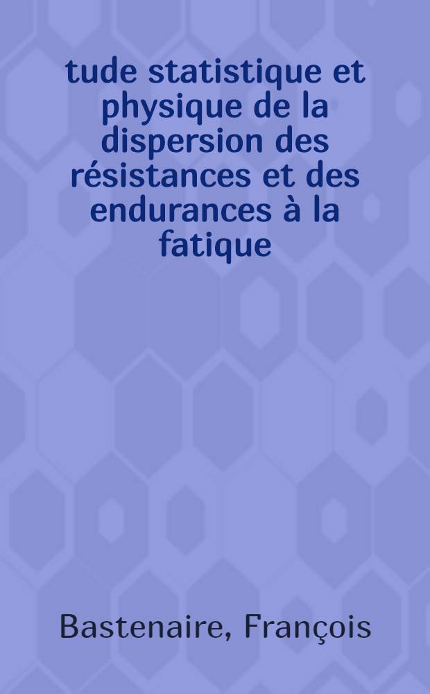 Étude statistique et physique de la dispersion des résistances et des endurances à la fatique: 1-re thèse; Propositions données par la Faculté: 2-e thèse: Thèses présentées à ... l'Univ. de Paris ... / par François Bastenaire