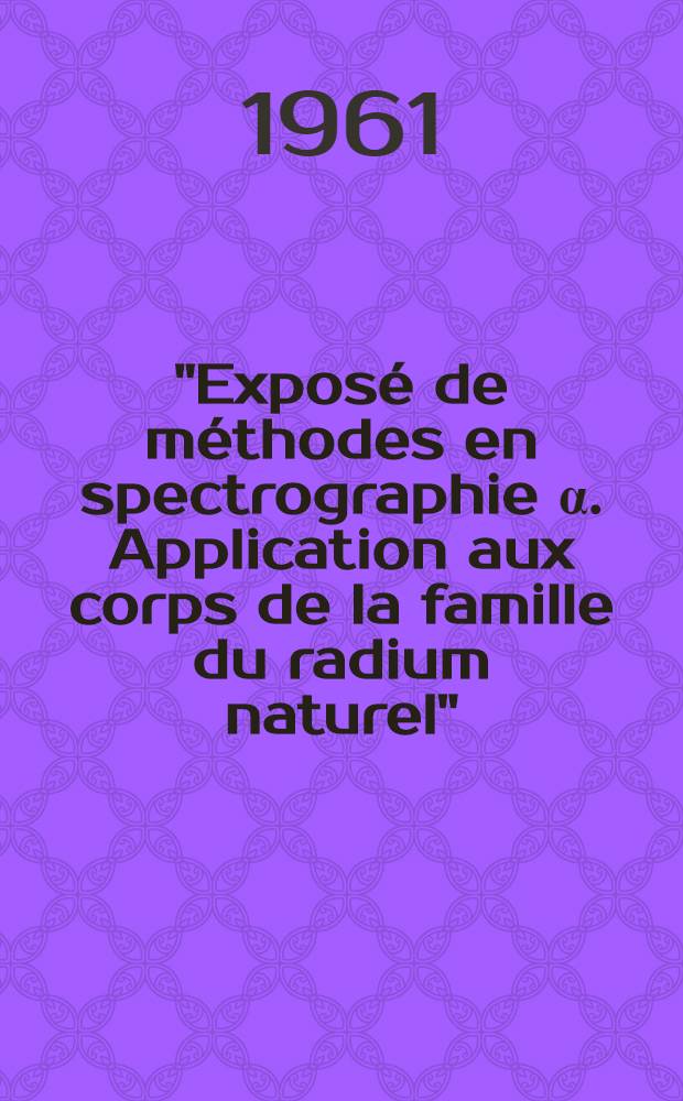 "Exposé de méthodes en spectrographie α. Application aux corps de la famille du radium naturel": 1-re thèse; Propositions données par la Faculté: 2-e thèse: Thèses présentées à ... l'Univ. de Paris ... / par Geneviève Bastin-Scoffier