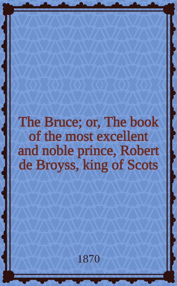 The Bruce; or, The book of the most excellent and noble prince, Robert de Broyss, king of Scots; compiled by Master John Barbour, archdeacon of Aberdeen, A. D. 1375. Ed. from ms. G. 23 in the library of St. John's college, Cambridge, written A. D. 1487; collated with the ms. in the Advocate's library at Edinburgh, written A. D. 1489, and with Hart's ed., print. A. D. 1616. [P. 1]