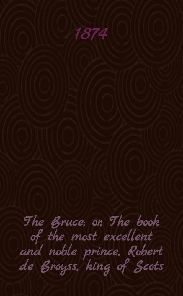 The Bruce; or, The book of the most excellent and noble prince, Robert de Broyss, king of Scots; compiled by Master John Barbour, archdeacon of Aberdeen, A. D. 1375. Ed. from ms. G. 23 in the library of St. John's college, Cambridge, written A. D. 1487; collated with the ms. in the Advocate's library at Edinburgh, written A. D. 1489, and with Hart's ed., print. A. D. 1616. P. 2