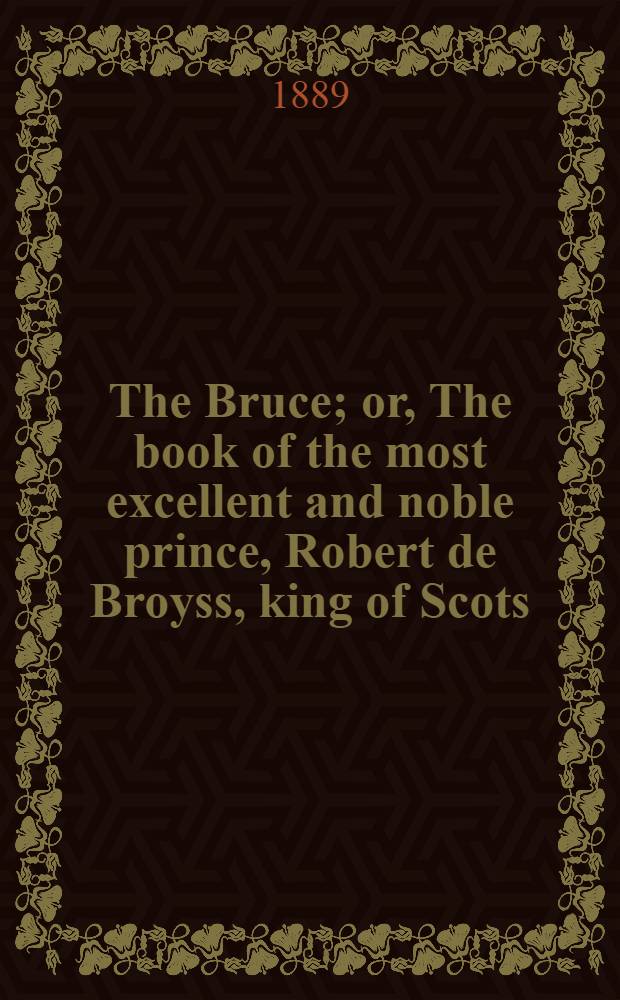 The Bruce; or, The book of the most excellent and noble prince, Robert de Broyss, king of Scots; compiled by Master John Barbour, archdeacon of Aberdeen, A. D. 1375. Ed. from ms. G. 23 in the library of St. John's college, Cambridge, written A. D. 1487; collated with the ms. in the Advocate's library at Edinburgh, written A. D. 1489, and with Hart's ed., print. A. D. 1616. [P. 4]