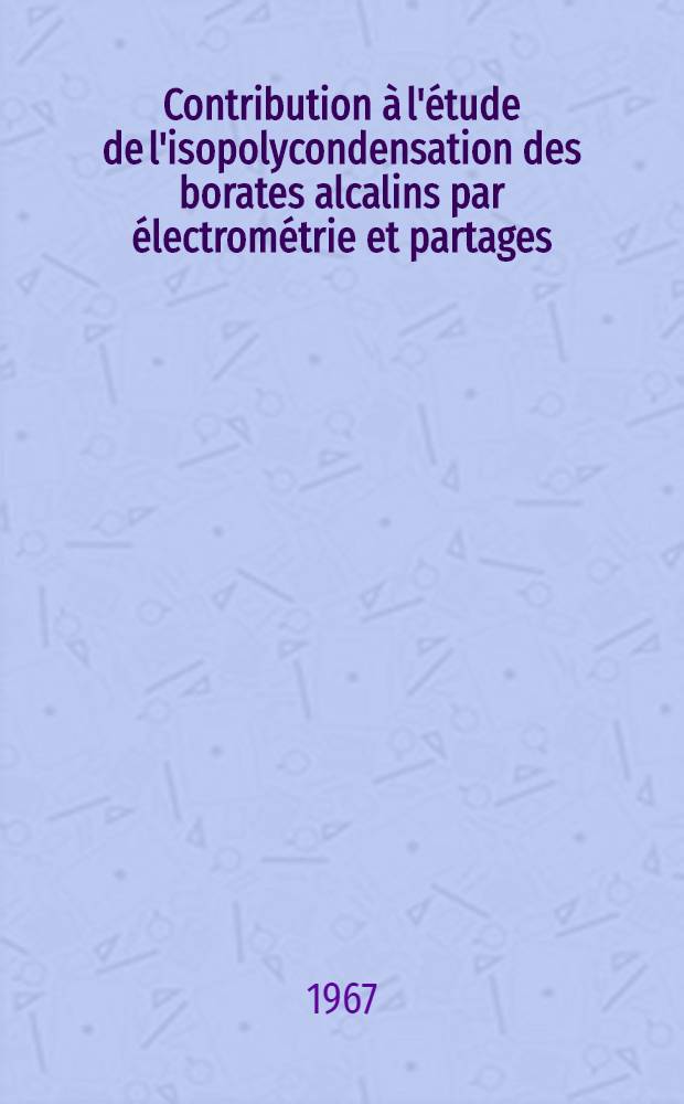 Contribution à l'étude de l'isopolycondensation des borates alcalins par électrométrie et partages : 1-re thèse présentée ... à la faculté des sciences de l'Univ. d'Aix-Marseille ..