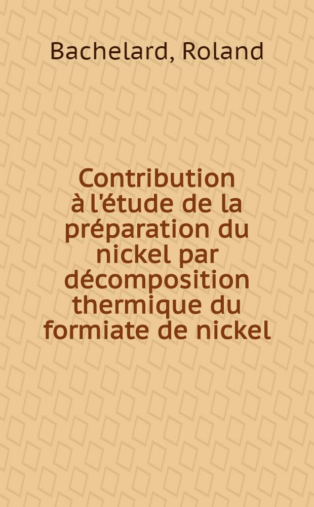 Contribution à l'étude de la préparation du nickel par décomposition thermique du formiate de nickel: 1-re thèse; Propositions données par la Faculté: 2-e thèse: Thèses présentées à ... l'Univ. de Lyon ... / par Roland Bachelard ..