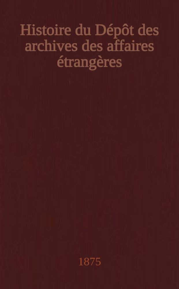 Histoire du Dépôt des archives des affaires étrangères : A Paris au Louvre en 1710; à Versailles en 1763 et de nouveau à Paris en divers endroits depuis 1796