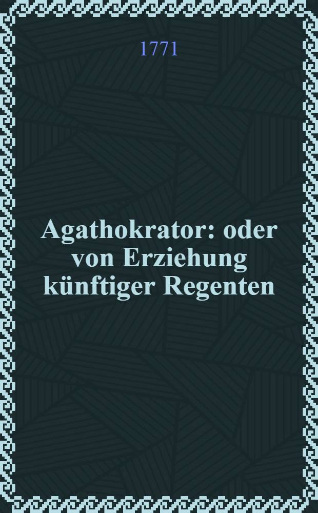 Agathokrator: oder von Erziehung künftiger Regenten : Nebst Anhang und Beylagen