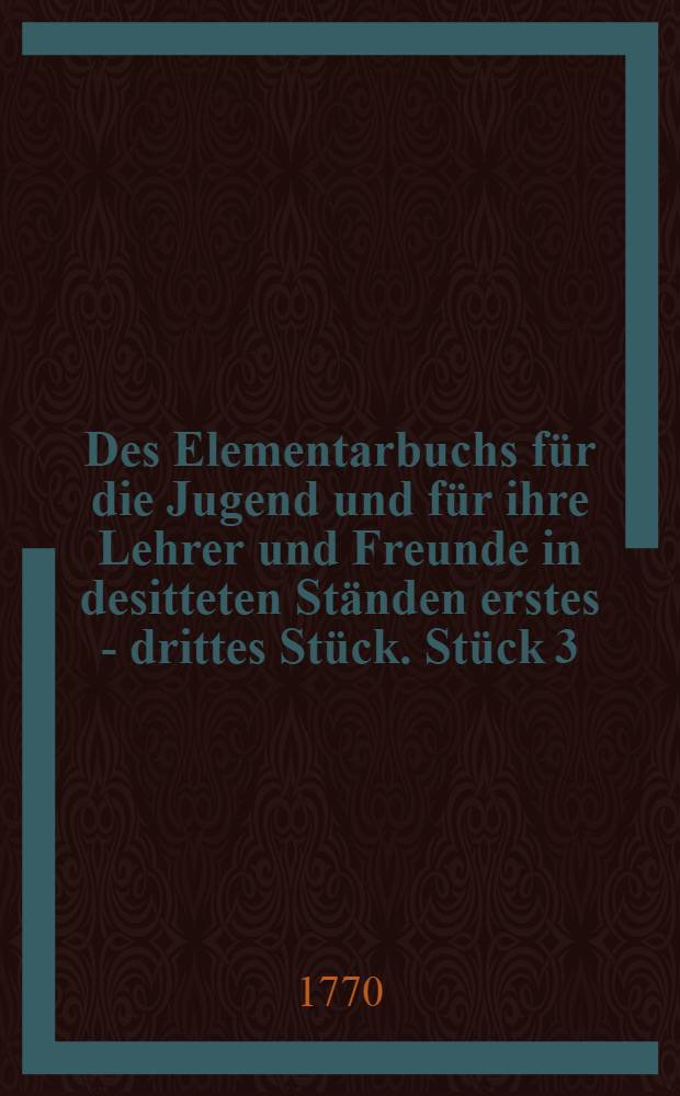 Des Elementarbuchs für die Jugend und für ihre Lehrer und Freunde in desitteten Ständen erstes -[drittes] Stück. Stück 3