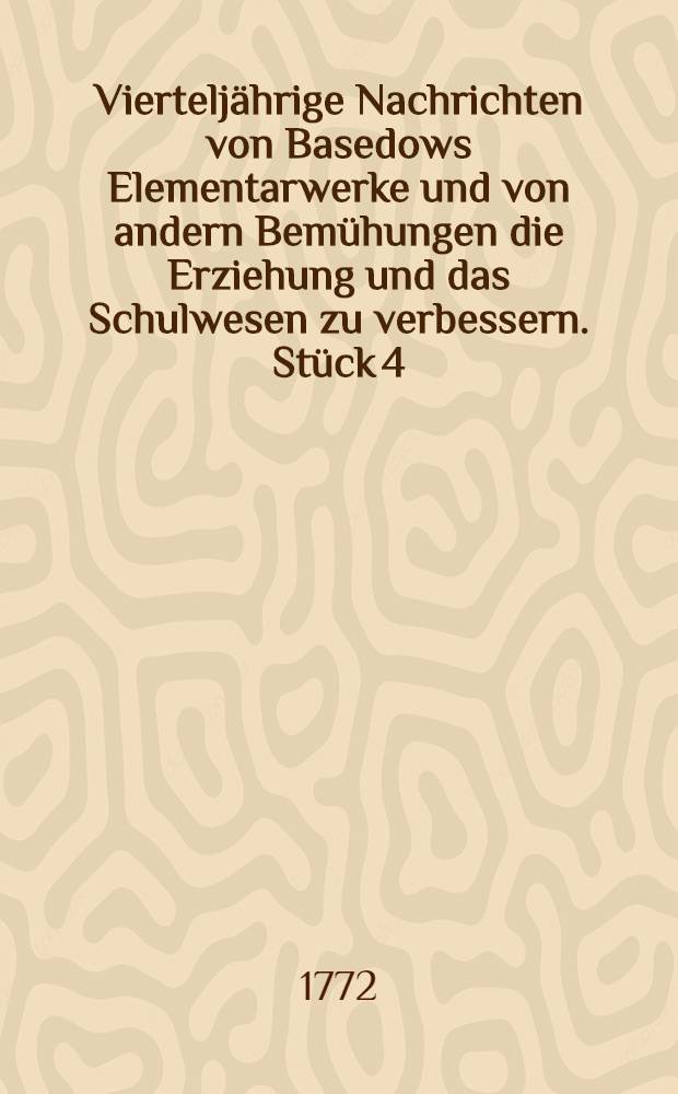 Viertelj&auml;hrige Nachrichten von Basedows Elementarwerke und von andern Bem&uuml;hungen die Erziehung und das Schulwesen zu verbessern. St&uuml;ck 4 : Worinnen auch eine Beantwortung der Basedowschen Plan der Prinzen - Erziehung, besonders im "Agathokrator", sich befindet