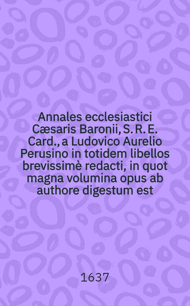 Annales ecclesiastici Cæsaris Baronii, S. R. E. Card., a Ludovico Aurelio Perusino in totidem libellos brevissimè redacti, in quot magna volumina opus ab authore digestum est