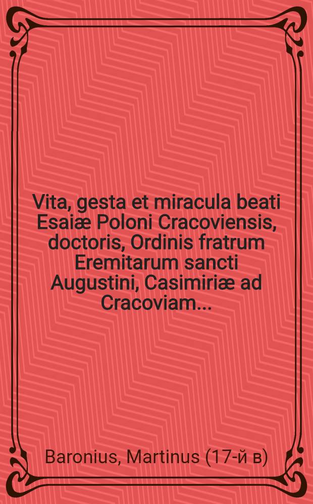 Vita, gesta et miracula beati Esaiæ Poloni Cracoviensis, doctoris, Ordinis fratrum Eremitarum sancti Augustini, Casimiriæ ad Cracoviam ... : Ex diversis authorum fide dignorum fragmentis excerpta & in Catalogo sanctorum regni Poloniae patronorum seriae est congesta & nunc primum in lucem aedita ... a Martino Baronio, Iarosłaviense clerico