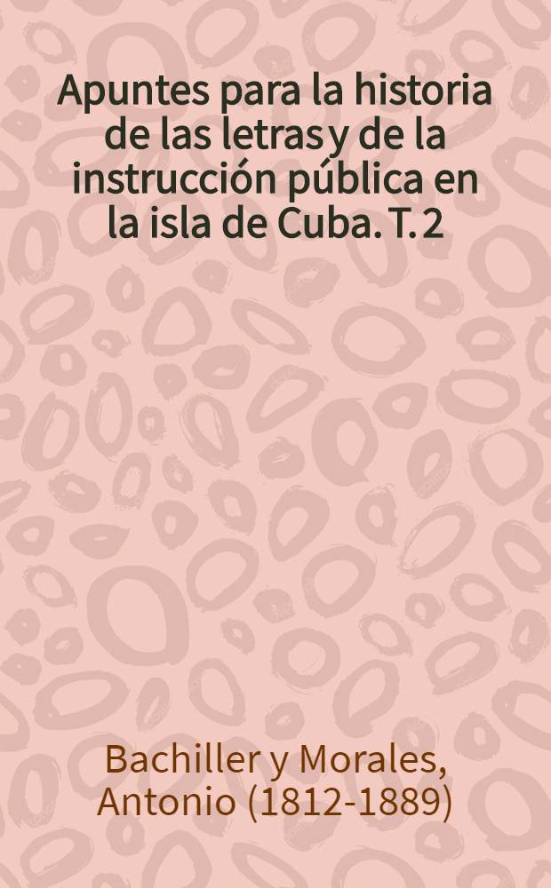 Apuntes para la historia de las letras y de la instrucci&oacute;n p&uacute;blica en la isla de Cuba. T. 2